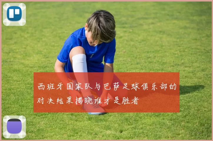 西班牙国家队与巴萨足球俱乐部的对决结果揭晓谁才是胜者