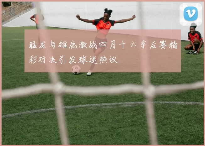 猛龙与雄鹿激战四月十六季后赛精彩对决引发球迷热议