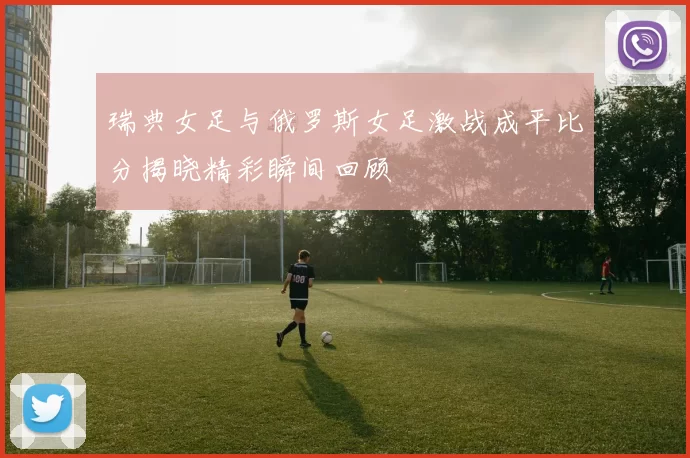 瑞典女足与俄罗斯女足激战成平比分揭晓精彩瞬间回顾