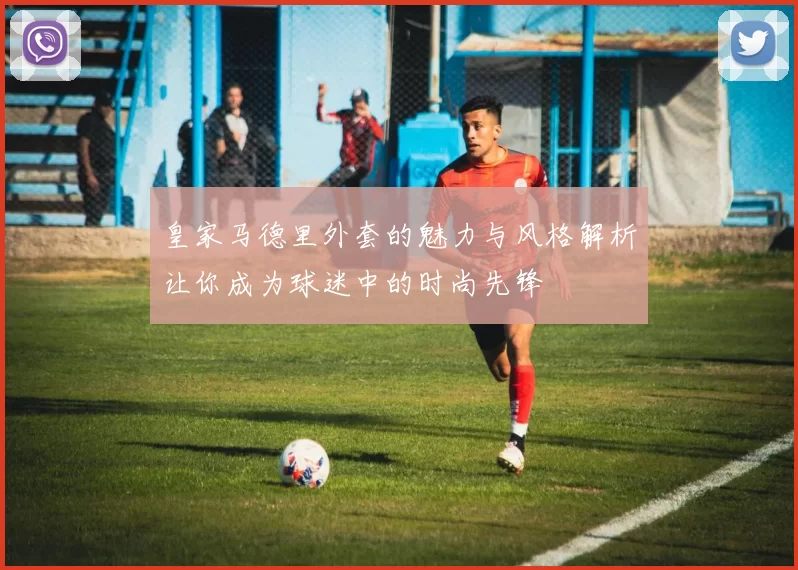皇家马德里外套的魅力与风格解析让你成为球迷中的时尚先锋
