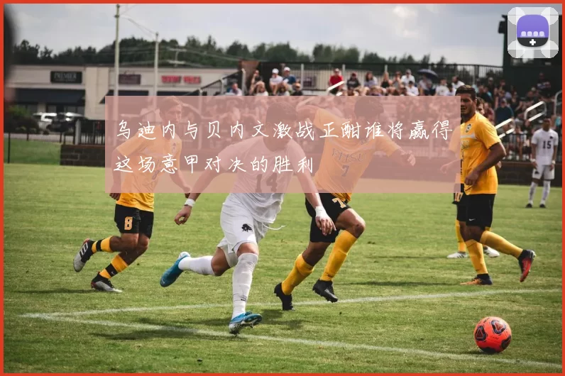 乌迪内与贝内文激战正酣谁将赢得这场意甲对决的胜利