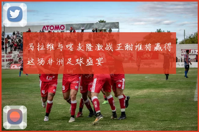 马拉维与喀麦隆激战正酣谁将赢得这场非洲足球盛宴