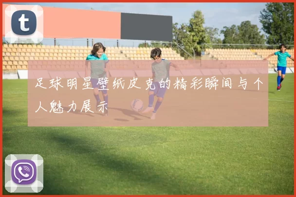 足球明星壁纸皮克的精彩瞬间与个人魅力展示