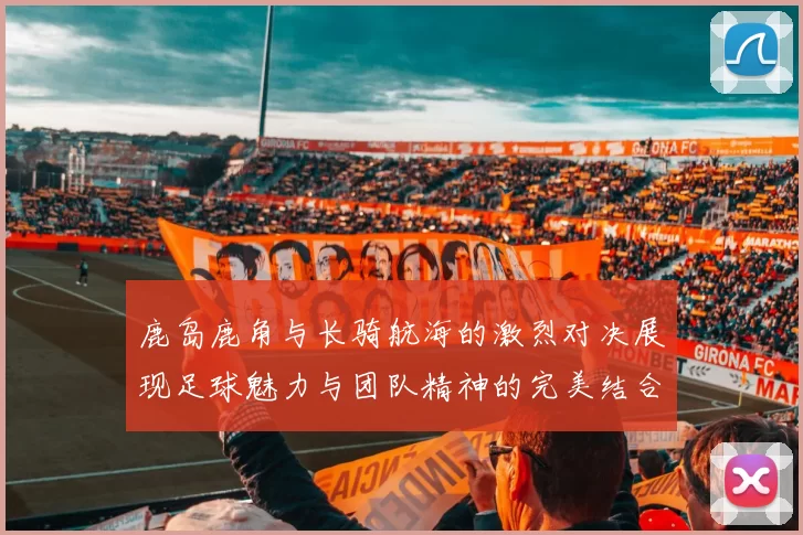 鹿岛鹿角与长骑航海的激烈对决展现足球魅力与团队精神的完美结合