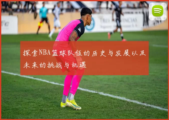 探索NBA篮球队伍的历史与发展以及未来的挑战与机遇