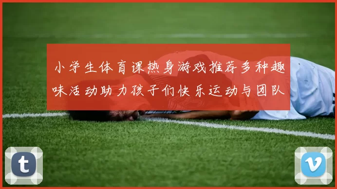 小学生体育课热身游戏推荐多种趣味活动助力孩子们快乐运动与团队合作