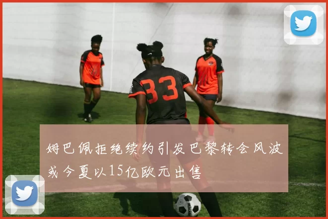 姆巴佩拒绝续约引发巴黎转会风波或今夏以15亿欧元出售