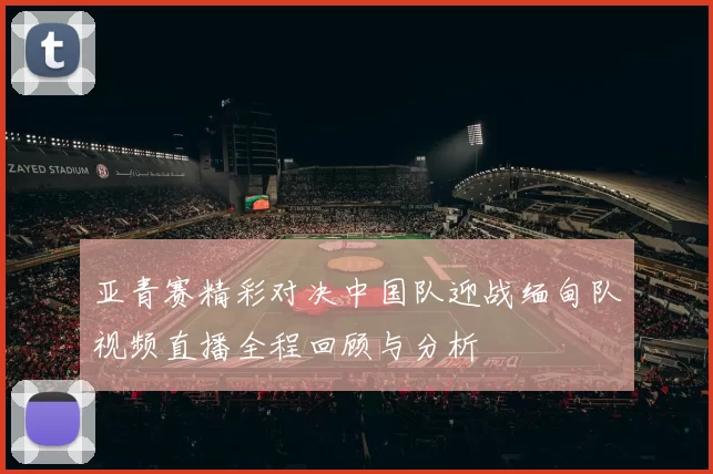 亚青赛精彩对决中国队迎战缅甸队视频直播全程回顾与分析